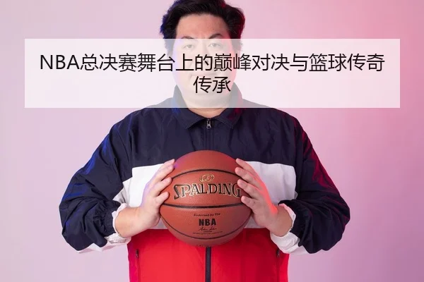 NBA总决赛舞台上的巅峰对决与篮球传奇传承