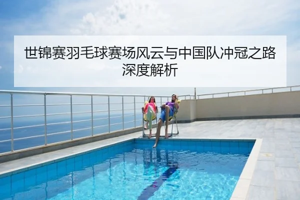 世锦赛羽毛球赛场风云与中国队冲冠之路深度解析