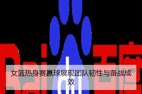 女篮热身赛赢球展现团队韧性与备战成效