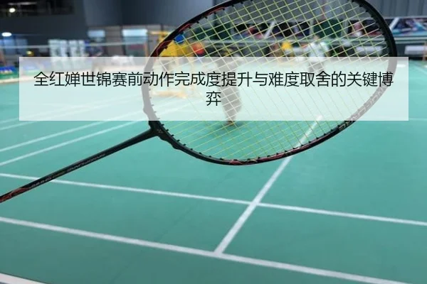全红婵世锦赛前动作完成度提升与难度取舍的关键博弈