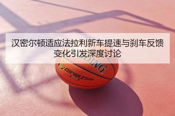 汉密尔顿适应法拉利新车提速与刹车反馈变化引发深度讨论