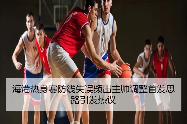海港热身赛防线失误频出主帅调整首发思路引发热议
