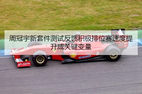 周冠宇新套件测试反馈积极排位赛速度提升成关键变量