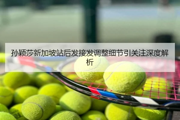 孙颖莎新加坡站后发接发调整细节引关注深度解析