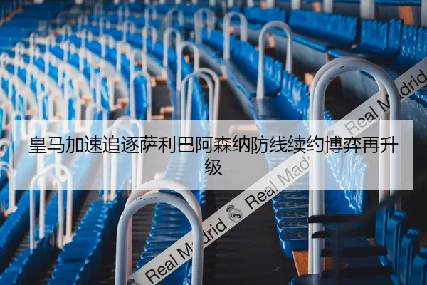 皇马加速追逐萨利巴阿森纳防线续约博弈再升级