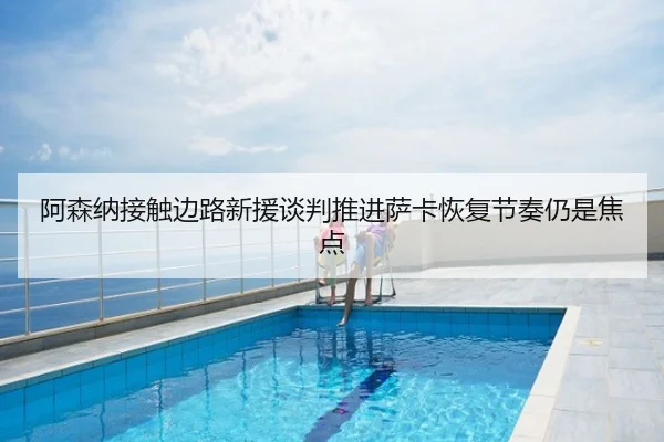 阿森纳接触边路新援谈判推进萨卡恢复节奏仍是焦点