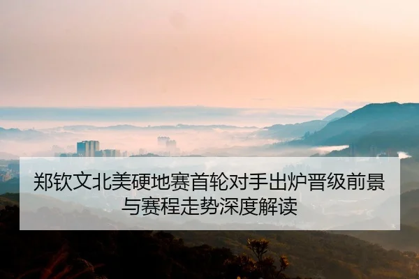 郑钦文北美硬地赛首轮对手出炉晋级前景与赛程走势深度解读