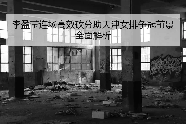 李盈莹连场高效砍分助天津女排争冠前景全面解析