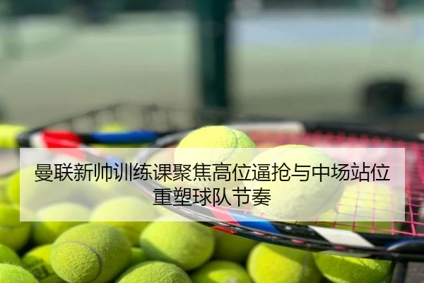 曼联新帅训练课聚焦高位逼抢与中场站位重塑球队节奏
