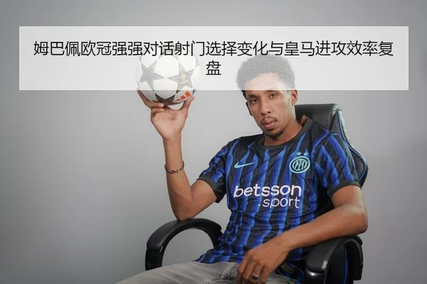 姆巴佩欧冠强强对话射门选择变化与皇马进攻效率复盘
