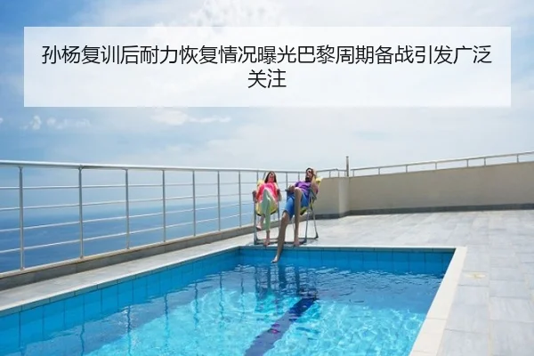 孙杨复训后耐力恢复情况曝光巴黎周期备战引发广泛关注