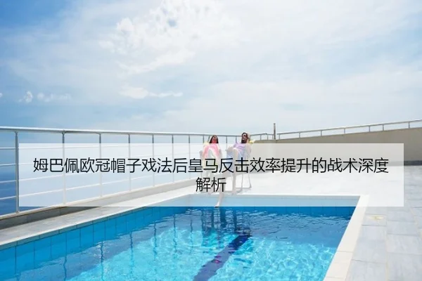 姆巴佩欧冠帽子戏法后皇马反击效率提升的战术深度解析